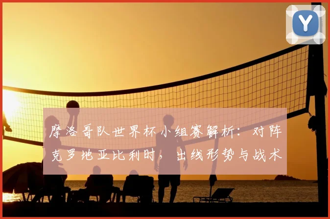 摩洛哥队世界杯小组赛解析：对阵克罗地亚比利时，出线形势与战术展望