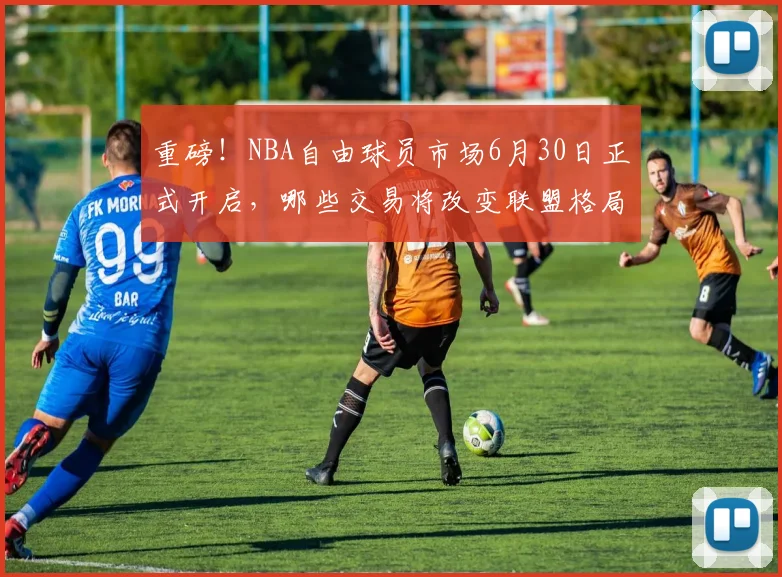重磅!NBA自由球员市场6月30日正式开启,哪些交易将改变联盟格局?