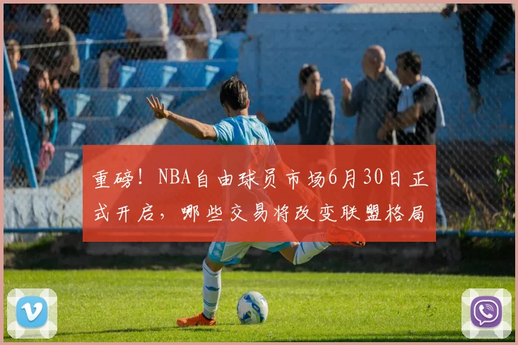 重磅！NBA自由球员市场6月30日正式开启，哪些交易将改变联盟格局？