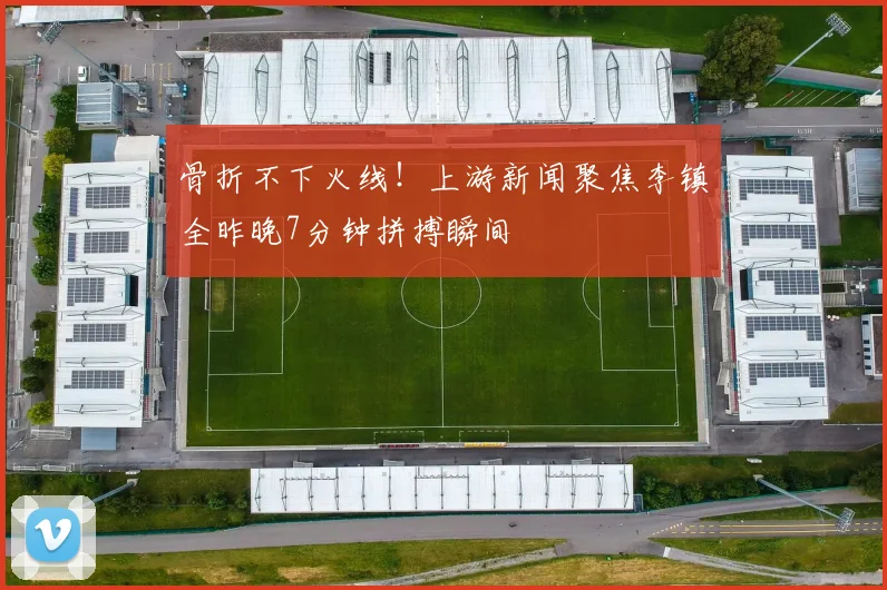 骨折不下火线！上游新闻聚焦李镇全昨晚7分钟拼搏瞬间