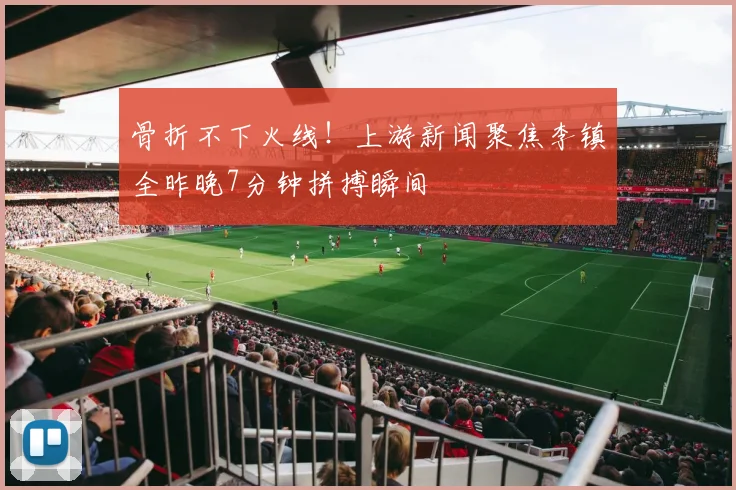 骨折不下火线！上游新闻聚焦李镇全昨晚7分钟拼搏瞬间