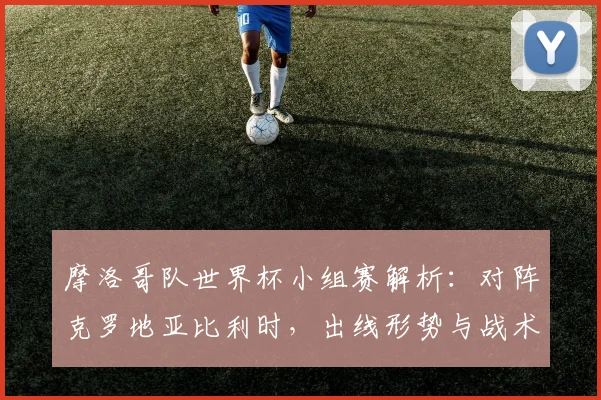 摩洛哥队世界杯小组赛解析:对阵克罗地亚比利时,出线形势与战术展望